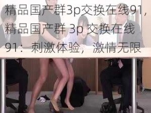 精品国产群3p交换在线91,精品国产群 3p 交换在线 91：刺激体验，激情无限