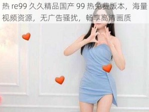 热 re99 久久精品国产 99 热免费版本，海量视频资源，无广告骚扰，畅享高清画质