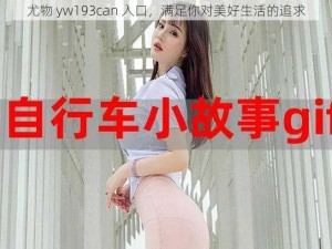 尤物 yw193can 入口，满足你对美好生活的追求