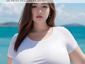 大乳美女XXX大乳;大乳美女 XXX 大乳，波涛汹涌的极致诱惑