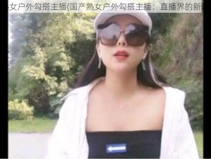 国产熟女户外勾搭主播(国产熟女户外勾搭主播：直播界的新玩法？)