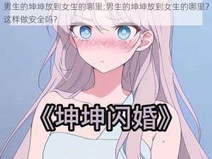 男生的坤坤放到女生的哪里;男生的坤坤放到女生的哪里？这样做安全吗？