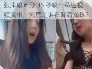 张津瑜 6 分 35 秒喷：私密视频流出，究竟是谁在背后操纵？