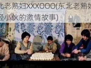 东北老熟妇XXXOOO(东北老熟妇和年轻小伙的激情故事)