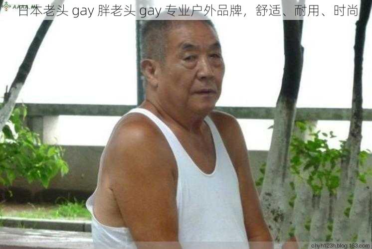 日本老头 gay 胖老头 gay 专业户外品牌，舒适、耐用、时尚