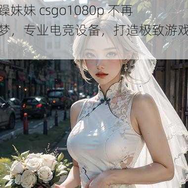 暴躁妹妹 csgo1080p 不再是梦，专业电竞设备，打造极致游戏体验