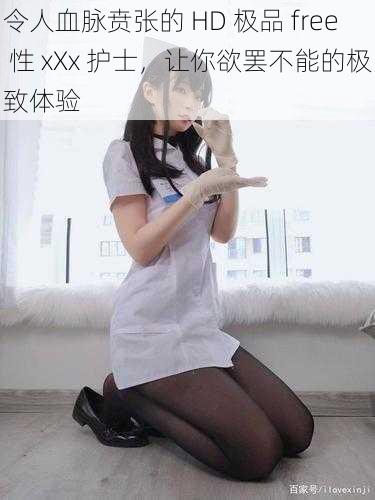 令人血脉贲张的 HD 极品 free 性 xXx 护士，让你欲罢不能的极致体验