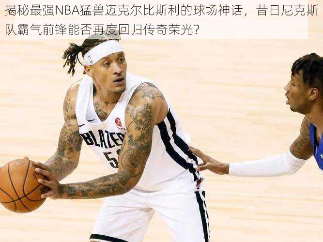 揭秘最强NBA猛兽迈克尔比斯利的球场神话，昔日尼克斯队霸气前锋能否再度回归传奇荣光？