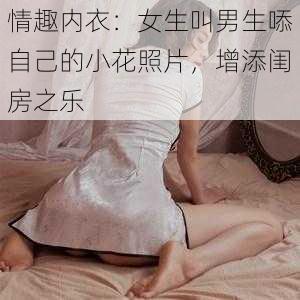 情趣内衣：女生叫男生㖭自己的小花照片，增添闺房之乐