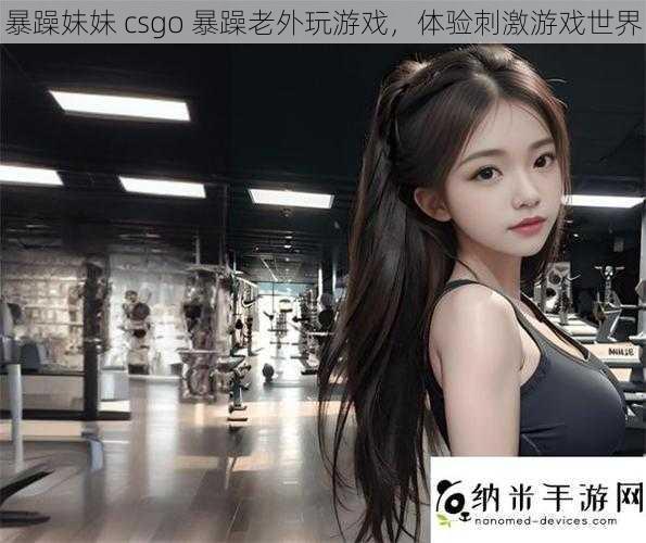 暴躁妹妹 csgo 暴躁老外玩游戏，体验刺激游戏世界