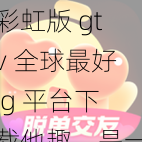 彩虹版 gtv 全球最好 g 平台下载他趣，是一款集社交、直播、游戏等多种功能于一身的综合性娱乐平台