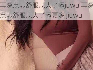 再深点灬舒服灬大了添juwu 再深点灬舒服灬大了添更多 jiuwu