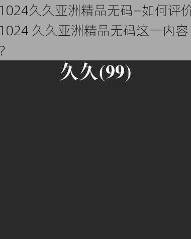 1024久久亚洲精品无码—如何评价1024 久久亚洲精品无码这一内容？