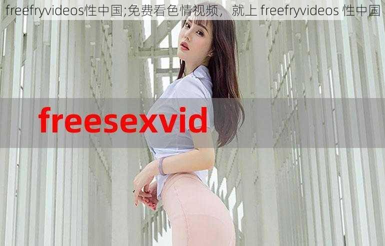 freefryvideos性中国;免费看色情视频，就上 freefryvideos 性中国