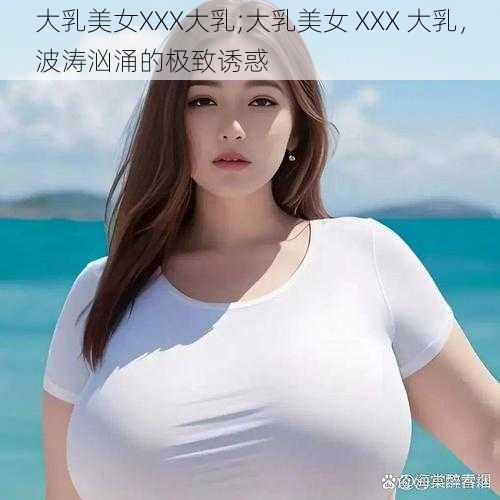 大乳美女XXX大乳;大乳美女 XXX 大乳，波涛汹涌的极致诱惑