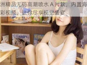 亚洲精品无码高潮喷水 A 片软，内置海量精彩视频，让你尽享视觉盛宴