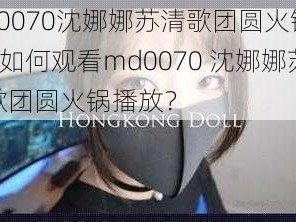 md0070沈娜娜苏清歌团圆火锅播放—如何观看md0070 沈娜娜苏清歌团圆火锅播放？