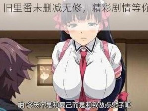 6080 旧里番未删减无修，精彩剧情等你来体验