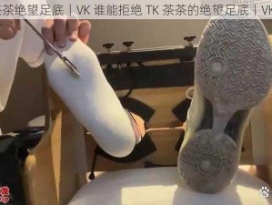 TK茶茶绝望足底丨VK 谁能拒绝 TK 茶茶的绝望足底丨VK 呢？