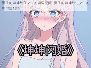 男生的坤坤放在女生的坤里视频—男生的坤坤放进女生的坤坤里视频