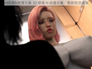 3d欧美h动漫合集 3D 欧美 H 动漫合集：极致视觉盛宴