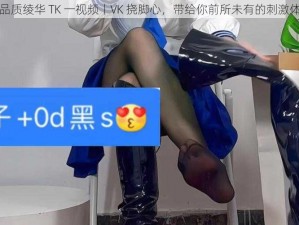 高品质绫华 TK 一视频丨VK 挠脚心，带给你前所未有的刺激体验