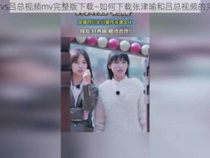 张津瑜vs吕总视频mv完整版下载—如何下载张津瑜和吕总视频的完整版？