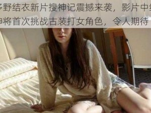 波多野结衣新片搜神记震撼来袭，影片中结衣女神将首次挑战古装打女角色，令人期待