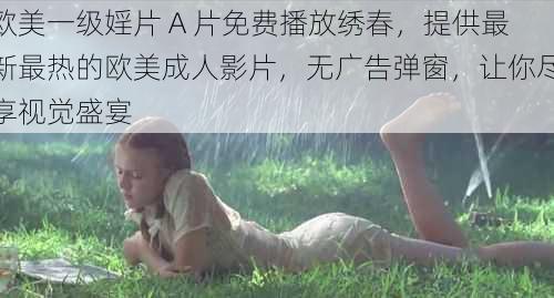 欧美一级婬片 A 片免费播放绣春，提供最新最热的欧美成人影片，无广告弹窗，让你尽享视觉盛宴