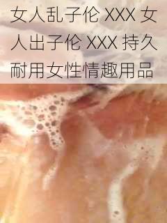 女人乱子伦 XXX 女人出子伦 XXX 持久耐用女性情趣用品