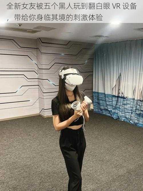 全新女友被五个黑人玩到翻白眼 VR 设备，带给你身临其境的刺激体验