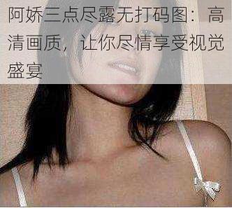 阿娇三点尽露无打码图：高清画质，让你尽情享受视觉盛宴