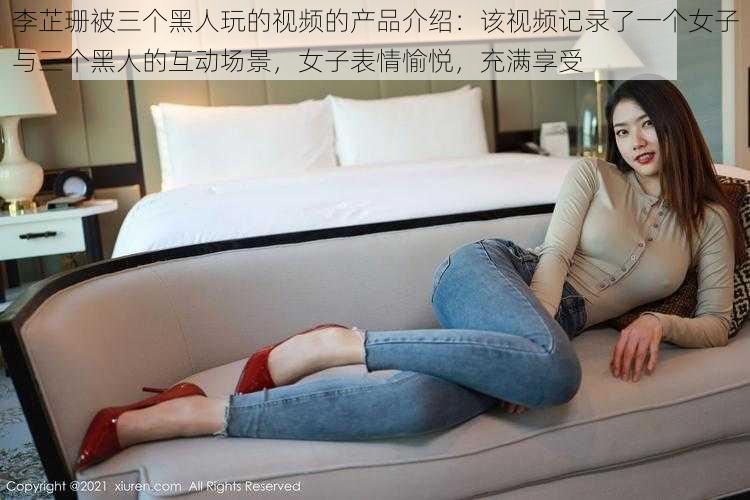 李芷珊被三个黑人玩的视频的产品介绍：该视频记录了一个女子与三个黑人的互动场景，女子表情愉悦，充满享受