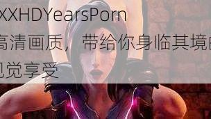 XXXHDYearsPorn 高清画质，带给你身临其境的视觉享受