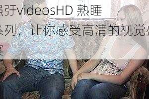 强弙videosHD 熟睡系列，让你感受高清的视觉盛宴