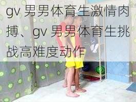 gv 男男体育生激情肉搏、gv 男男体育生挑战高难度动作