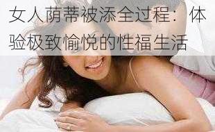 女人荫蒂被添全过程：体验极致愉悦的性福生活