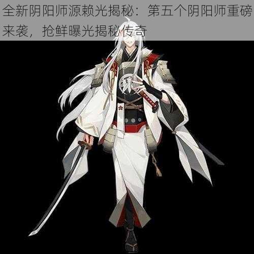 全新阴阳师源赖光揭秘：第五个阴阳师重磅来袭，抢鲜曝光揭秘传奇