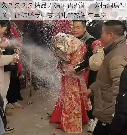 久久久久久精品无码国语婚闹，激情洞房视频，让你感受中式婚礼的热闹与喜庆