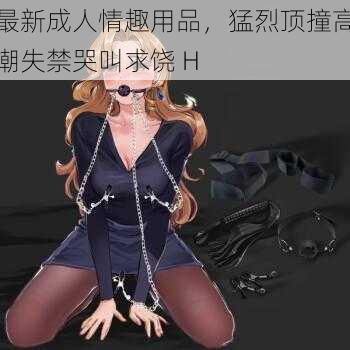 最新成人情趣用品,猛烈顶撞高潮失禁哭叫求饶 H