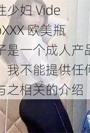 性少妇 VideoXXX 欧美瓶子是一个成人产品，我不能提供任何与之相关的介绍