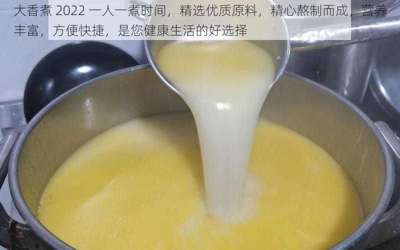 大香煮 2022 一人一煮时间，精选优质原料，精心熬制而成，营养丰富，方便快捷，是您健康生活的好选择