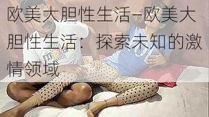 欧美大胆性生活—欧美大胆性生活：探索未知的激情领域