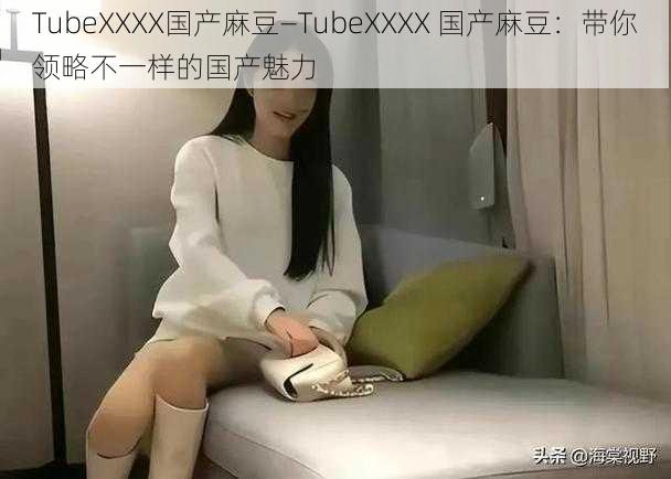 TubeXXXX国产麻豆—TubeXXXX 国产麻豆：带你领略不一样的国产魅力