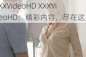 XXXVideoHD XXXVideoHD：精彩内容，尽在这里