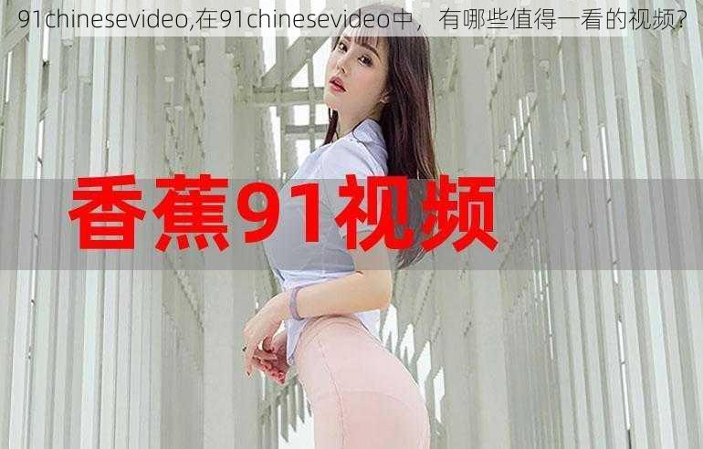 91chinesevideo,在91chinesevideo中，有哪些值得一看的视频？