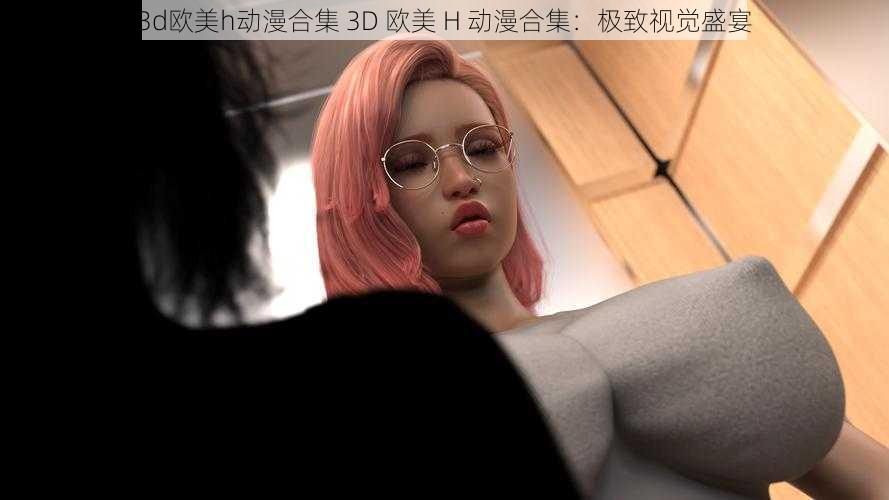 3d欧美h动漫合集 3D 欧美 H 动漫合集：极致视觉盛宴