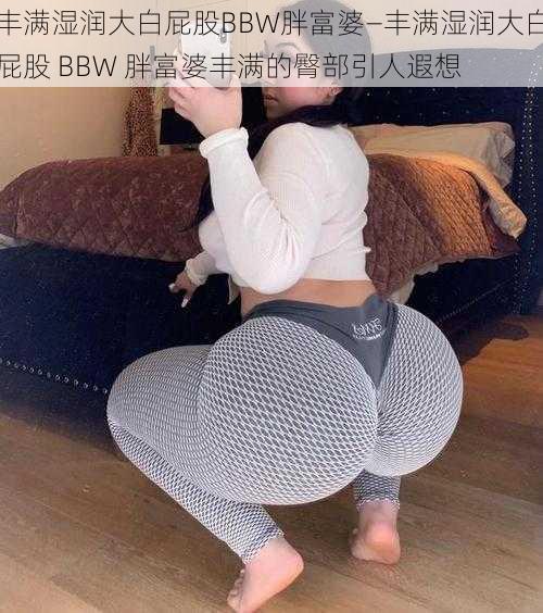 丰满湿润大白屁股BBW胖富婆—丰满湿润大白屁股 BBW 胖富婆丰满的臀部引人遐想