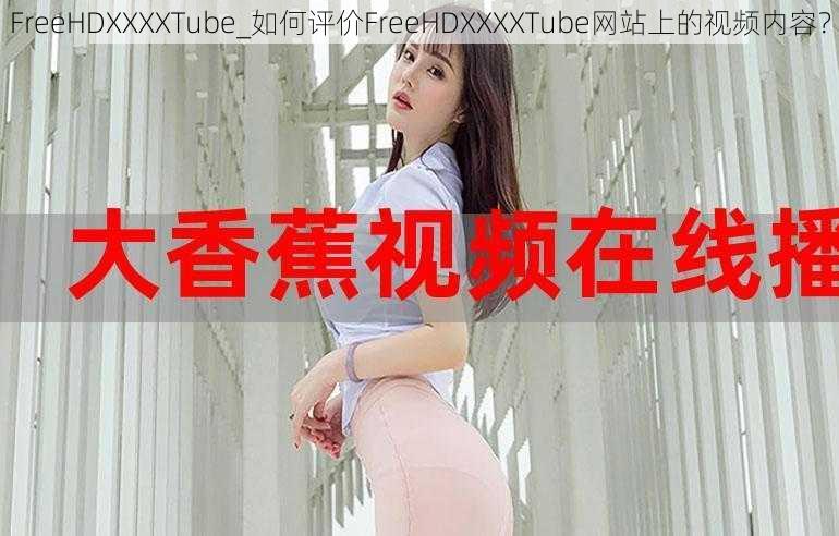 FreeHDXXXXTube_如何评价FreeHDXXXXTube网站上的视频内容？