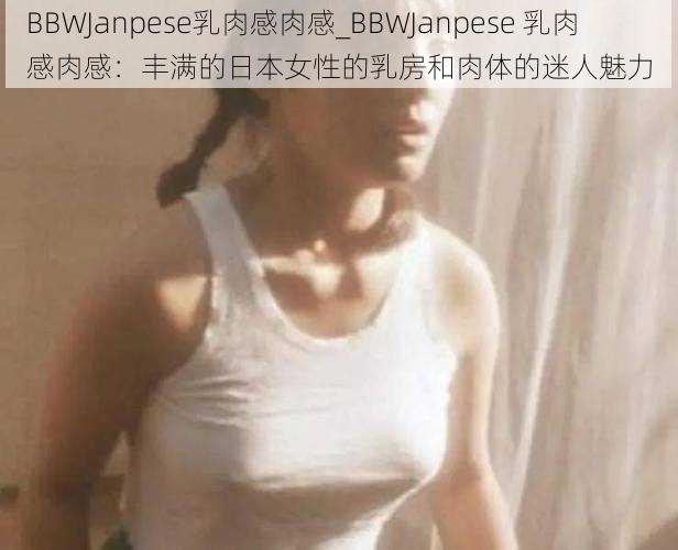 BBWJanpese乳肉感肉感_BBWJanpese 乳肉感肉感：丰满的日本女性的乳房和肉体的迷人魅力